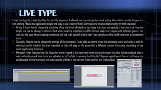 LIVE TYPE
I used Live Type to create the titles for our title sequence. It allowed me to create professional looking titles which connote the genre of
film opening. I found this application simple and easy to use, however I still learnt several things whilst creating my title sequence:
• Firstly, I learnt how to change the attributes of my title which allowed me to change the colour and opacity of my titles. Live type also
taught me how to change to different font styles which is important as different font styles correspond with different genres, this
was also the case when choosing animations as I had to be careful that it wasn’t too complex as this would have been a conventional
error.
• Secondly, I learnt how to change the timings of the animation. I was able to control when the animation starts and when it ends by
altering it on the timeline, this was important as titles will stay on the screen for a different number of seconds, depending on how
much significance they have.
• Moreover, when I created my title ideas they were created in the incorrect frame size which meant that they looked pixelated when it
was made into a quick time movie and uploaded on to YouTube. To ensure that this didn’t happen again I learnt the correct frame size
and changed it before creating the same version of titles in the correct frame size for our final product.
 