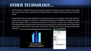 OTHER TECHNOLOGY…
• Quick Time Player is something that was used consistently throughout the production process. It provided a fast and easy
way to convert videos in order to upload them onto YouTube and Vimeo. For example the institution logos, titles, and the final
product,
• Another thing that was a key aspect throughout the pre production process was our smartphones, Since all the members in
my group have a smartphone, we used this to our advantage and used apps such as WhatsApp and Facebook and created
group conversations in order to communicate with each other. This helped us to organize when and where to meet to
film, sending each other potential location and costume ideas, and coming up with a suitable voiceover script. It helped speed
up the process as we had instant communication with each other and did not have to rely on planning everything during
school hours.
 