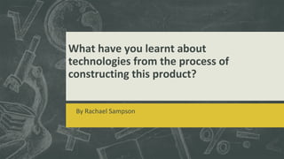 What have you learnt about
technologies from the process of
constructing this product?
By Rachael Sampson
 