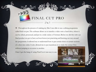 FINAL CUT PRO
 Throughout the process of making my film I was able to use a editing programme
called final cut pro. The software allows us to transfer a video onto a hard drive, where it
can be edited, processed, and put in a wide variety of formats. Before we did this with our
final product we got to have an hour lesson just practicing and learning our way around
the programme. It allowed me to understand how to put certain shots or certain sections
of a shot into order. It also allowed me to put transitions in to make the extract flow
without jumping to on scene to another.
Once I got the hang of using Final Cut it was easy to use.
 
