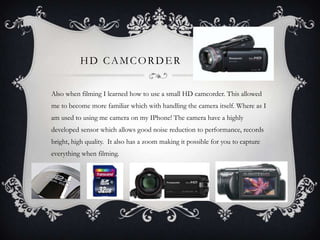 HD CAMCORDER
Also when filming I learned how to use a small HD camcorder. This allowed
me to become more familiar which with handling the camera itself. Where as I
am used to using me camera on my IPhone! The camera have a highly
developed sensor which allows good noise reduction to performance, records
bright, high quality. It also has a zoom making it possible for you to capture
everything when filming.
 