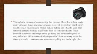 • Through the process of constructing this product I have learnt how to do
many different things and used different pieces of technology that I hadn’t
used before. I hadn’t used a proper camera before and I had to learn that
different cameras worked in different ways so some you had to focus
yourself other wise the image would go fuzzy and wouldn’t be good to
use, and others did it automatically so you didn’t have to worry about the
focus you could concentrate on weather everything was in the right place.
 