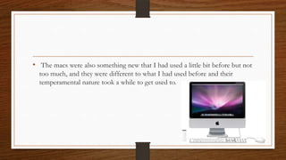 • The macs were also something new that I had used a little bit before but not
too much, and they were different to what I had used before and their
temperamental nature took a while to get used to.
 
