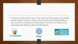• To show my work and the stages of my work, and also progress on my blog I
needed to figure out how to make a blog and make posts and find different
ways so show my work that was interesting in not just lots of block text by
using things like ݺߣshare, Prezi and Photopeach
 