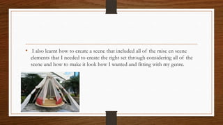 • I also learnt how to create a scene that included all of the mise en scene
elements that I needed to create the right set through considering all of the
scene and how to make it look how I wanted and fitting with my genre.
 