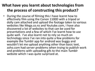 What have you learnt about technologies from
the process of constructing this product?
• During the course of filming this I have learnt how to
effectively film using the Canon 1100D with a tripod or
dolly cam attached and upload the footage taken to various
websites like Mega.co.nz and Youtube.com, I have also
discovered a lot of websites to that can be used for
presentations and a few of which I've learnt how to use
quite well. I've also learnt not to rely so much on
technology since I've ran into quite a few problems for
example the Tumblr app for android was buggy and
wouldn't let me upload anything other than basic text,
zoho.com had server problems when trying to publish work
and problems with uploading gifs to the main Tumblr
website which I was quite surprised at.
 
