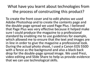 What have you learnt about technologies from
the process of constructing this product?
To create the front cover and to edit photos we used
Adobe Photoshop and to create the contents page and
the double-page spread we used Page Plus. I believed
that Page Plus was very effective because it helped make
sure I could produce the magazine to a professional
standard by enabling me to use guidelines for example,
which allowed me to ensure that the text and images are
in line in order to give the magazine a professional look.
During the actual photo shoot, I used a Canon EOS 550D
with a fence as the background and also a black back
drop for the double-page spread image. We used Prezi,
video editing and Slide Share to help us provide evidence
that we can use technological skills.
 