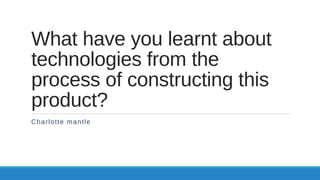 What have you learnt about
technologies from the
process of constructing this
product?
Charlotte mantle
 