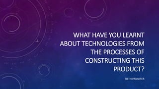 WHAT HAVE YOU LEARNT
ABOUT TECHNOLOGIES FROM
THE PROCESSES OF
CONSTRUCTING THIS
PRODUCT?
BETH PANNIFER
 