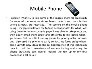 Mobile Phone
• I used an iPhone 5 to take some of the images, more for practicality
for some of the areas an atmospheres I was in such as a festival
where cameras are restricted. The camera on the mobile phone
being 8 megapixel allowed me to take decent photos for what I was
using them for on my contents page. I was able to take photos and
then easily email them safely and efficiently to my laptop when I
got home. Not only did I use my phone for photography purposes
but I also used my phone to easily contact my focus group when I
came up with new ideas on the go. Convergence of this technology
meant I had the convenience of communicating and using the
phone practically too. Overall making the run up to my final
production a lot easier.
 