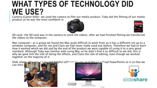 WHAT TYPES OF TECHNOLOGY DID
WE USE?Camera (Canon 60D)- we used the camera to film our media product, Toby did the filming of our media
product as he was the most confident in doing so.
SD card- the SD card was in the camera to store the videos; after we had finished filming we transferred
the videos to the computer.
Mac computer- as a group we found the Mac quite difficult to work from as it has a different set up to a
windows computer, and for me and Clare we had never really used one before. Therefore we had to learn
how it worked which we did and by the end of the product we were capable of using it to a very good
standard. Although Toby was familiar with using Mac so he didn’t find it as difficult as we did, this is
why we gave him the role of doing the effects, and Clare the role of editing, even though we worked
together on the majority of it.
Slide share- this was a easy and helpful software to use, as it lets us upload PowerPoints to it so that we
can then transfer it onto blogger.
 