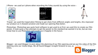 I Phone- we used an I phone when recording the Foley sounds by using the voice record app.
Tripod- we used the tripod when filming to get shots from different angles and heights, this improved
our product as it showed variation and made our opening flow better.
Photoshop- Photoshop was quite hard software to get used to at first; we used this to create our film
poster. It took quite a few attempts to get the poster to the standard we wanted it to be, but we now
know how to use Photoshop and could use it happily in the future.
Blogger- we used blogger to post about the planning of our film opening and we put the video of the film
opening onto our media blogs. We all found blogger straight forward to use, as we have used it multiple
times.
 