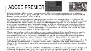 ADOBE PREMIERE
Within the software adobe premiere there were many different techniques you could use to adapt our
product which we did as a group. Although it did take some practice to understand how it all worked and
whether it made our product better or worse.
We also used adobe premiere when creating our dancing bears, this task was mainly to experiment the
different effects on adobe. We used the effect which caused us to have multiple shots of the same screen at
the same time, this effect is called split screen. We also change the lighting, and used different colour
schemes such as black and white. We included sounds of different songs in the background and different
videos to make it more interesting. Also we used different effects to transition from one shot to another
such as the dissolve effect. This task really helped us all understand the software, from this we was more
confident in using it when it came to doing the Juno task.
After the dancing bears task we used adobe premiere to do the Juno task, the aim of this was to copy the
video exactly how it is best we can. We used adobe premiere to put the shots together, to adjust the
lighting of the shots and to edit them so they looked like the real Juno music video. Although we was in
separate groups for the Juno task we all use the cartoon effect as it was similar to the music video.
In our prelim task we also used adobe premiere and found new effects which linked to our video such as the
lighting effect helped our video to look like it was all filmed at the same time. Again we was in separate
groups in this therefore we all learnt different things and bought all of our knowledge together when doing
the final task.
In our final task we used the black and white effect to show how when you have depression eve thing is just
plain black and white and there is no colour to life. We used the dissolve transition as it made our film
 