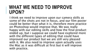 WHAT WE NEED TO IMPROVE
UPON?
I think we need to improve upon our camera skills as
some of the shots are not in focus, and our film poster
could be better than what it is, therefore more practice
on Photoshop would improve that. We was really
happy with our editing skills and how the final product
ended up, but i suppose we could have explored more
with the different types of editing that could have
improved our product but we are still very pleased
with it. We also need to improve upon actually uses
the Mac as it was difficult at first but it will improve
with practice.
 