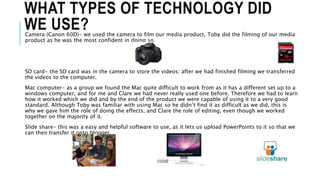 WHAT TYPES OF TECHNOLOGY DID
WE USE?Camera (Canon 60D)- we used the camera to film our media product, Toby did the filming of our media
product as he was the most confident in doing so.
SD card- the SD card was in the camera to store the videos; after we had finished filming we transferred
the videos to the computer.
Mac computer- as a group we found the Mac quite difficult to work from as it has a different set up to a
windows computer, and for me and Clare we had never really used one before. Therefore we had to learn
how it worked which we did and by the end of the product we were capable of using it to a very good
standard. Although Toby was familiar with using Mac so he didn’t find it as difficult as we did, this is
why we gave him the role of doing the effects, and Clare the role of editing, even though we worked
together on the majority of it.
Slide share- this was a easy and helpful software to use, as it lets us upload PowerPoints to it so that we
can then transfer it onto blogger.
 