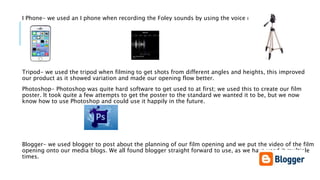 I Phone- we used an I phone when recording the Foley sounds by using the voice record app.
Tripod- we used the tripod when filming to get shots from different angles and heights, this improved
our product as it showed variation and made our opening flow better.
Photoshop- Photoshop was quite hard software to get used to at first; we used this to create our film
poster. It took quite a few attempts to get the poster to the standard we wanted it to be, but we now
know how to use Photoshop and could use it happily in the future.
Blogger- we used blogger to post about the planning of our film opening and we put the video of the film
opening onto our media blogs. We all found blogger straight forward to use, as we have used it multiple
times.
 