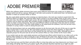 ADOBE PREMIERE
Within the software adobe premiere there were many different techniques you could use to adapt our
product which we did as a group. Although it did take some practice to understand how it all worked and
whether it made our product better or worse.
We also used adobe premiere when creating our dancing bears, this task was mainly to experiment the
different effects on adobe. We used the effect which caused us to have multiple shots of the same screen at
the same time, this effect is called split screen. We also change the lighting, and used different colour
schemes such as black and white. We included sounds of different songs in the background and different
videos to make it more interesting. Also we used different effects to transition from one shot to another
such as the dissolve effect. This task really helped us all understand the software, from this we was more
confident in using it when it came to doing the Juno task.
After the dancing bears task we used adobe premiere to do the Juno task, the aim of this was to copy the
video exactly how it is best we can. We used adobe premiere to put the shots together, to adjust the
lighting of the shots and to edit them so they looked like the real Juno music video. Although we was in
separate groups for the Juno task we all use the cartoon effect as it was similar to the music video.
In our prelim task we also used adobe premiere and found new effects which linked to our video such as the
lighting effect helped our video to look like it was all filmed at the same time. Again we was in separate
groups in this therefore we all learnt different things and bought all of our knowledge together when doing
the final task.
In our final task we used the black and white effect to show how when you have depression eve thing is just
plain black and white and there is no colour to life. We used the dissolve transition as it made our film
 