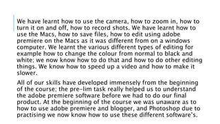 We have learnt how to use the camera, how to zoom in, how to
turn it on and off, how to record shots. We have learnt how to
use the Macs, how to save files, how to edit using adobe
premiere on the Macs as it was different from on a windows
computer. We learnt the various different types of editing for
example how to change the colour from normal to black and
white; we now know how to do that and how to do other editing
things. We know how to speed up a video and how to make it
slower.
All of our skills have developed immensely from the beginning
of the course; the pre-lim task really helped us to understand
the adobe premiere software before we had to do our final
product. At the beginning of the course we was unaware as to
how to use adobe premiere and blogger, and Photoshop due to
practising we now know how to use these different software’s.
 