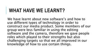 WHAT HAVE WE LEARNT?
We have learnt about new software’s and how to
use different types of technology in order to
construct our media product. Some members of our
group were less familiar in using the editing
software and the camera, therefore we gave people
roles which played to their strengths but also
challenging targets so that we all improved in our
knowledge of how to use certain things.
 