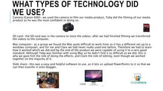 WHAT TYPES OF TECHNOLOGY DID
WE USE?Camera (Canon 60D)- we used the camera to film our media product, Toby did the filming of our media
product as he was the most confident in doing so.
SD card- the SD card was in the camera to store the videos; after we had finished filming we transferred
the videos to the computer.
Mac computer- as a group we found the Mac quite difficult to work from as it has a different set up to a
windows computer, and for me and Clare we had never really used one before. Therefore we had to learn
how it worked which we did and by the end of the product we were capable of using it to a very good
standard. Although Toby was familiar with using Mac so he didn’t find it as difficult as we did, this is
why we gave him the role of doing the effects, and Clare the role of editing, even though we worked
together on the majority of it.
Slide share- this was a easy and helpful software to use, as it lets us upload PowerPoints to it so that we
can then transfer it onto blogger.
 