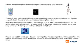 I Phone- we used an I phone when recording the Foley sounds by using the voice record app.
Tripod- we used the tripod when filming to get shots from different angles and heights, this improved
our product as it showed variation and made our opening flow better.
Photoshop- Photoshop was quite hard software to get used to at first; we used this to create our film
poster. It took quite a few attempts to get the poster to the standard we wanted it to be, but we now
know how to use Photoshop and could use it happily in the future.
Blogger- we used blogger to post about the planning of our film opening and we put the video of the film
opening onto our media blogs. We all found blogger straight forward to use, as we have used it multiple
times.
 