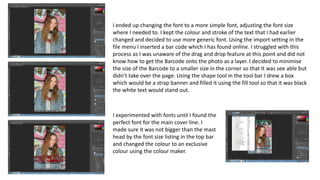 I ended up changing the font to a more simple font, adjusting the font size
where I needed to. I kept the colour and stroke of the text that I had earlier
changed and decided to use more generic font. Using the import setting in the
file menu I inserted a bar code which I has found online. I struggled with this
process as I was unaware of the drag and drop feature at this point and did not
know how to get the Barcode onto the photo as a layer. I decided to minimise
the size of the Barcode to a smaller size in the corner so that It was see able but
didn’t take over the page. Using the shape tool in the tool bar I drew a box
which would be a strap banner and filled it using the fill tool so that it was black
the white text would stand out.
I experimented with fonts until I found the
perfect font for the main cover line. I
made sure it was not bigger than the mast
head by the font size listing in the top bar
and changed the colour to an exclusive
colour using the colour maker.
 
