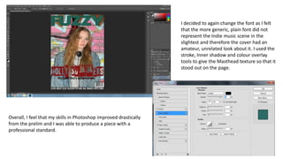 I decided to again change the font as I felt
that the more generic, plain font did not
represent the Indie music scene in the
slightest and therefore the cover had an
amateur, unrelated look about it. I used the
stroke, Inner shadow and colour overlay
tools to give the Masthead texture so that it
stood out on the page.
Overall, I feel that my skills in Photoshop improved drastically
from the prelim and I was able to produce a piece with a
professional standard.
 