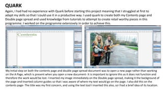 Again, I had had no experience with Quark before starting this project meaning that I struggled at first to
adapt my skills so that I could use it in a productive way. I used quark to create both my Contents page and
Double page spread and used knowledge from tutorials to attempt to create retail worthy pieces in this
programme. I worked on the programme extensively in order to achieve this.
QUARK
My Initial step on both the contents page and double page spread document was to open a new page rather than working
on the A Page, which is present when you open a new document- It is important to ignore this as it does not function and
therefore the work would be lost. I Inserted my image immediately on the Double page spread, making it the background of
the page and Inserted column guides so that I was aware of where my text would go on the page. I also did this on the
contents page- The title was my first concern, and using the text tool I inserted this also, so I had a brief idea of its location.
 