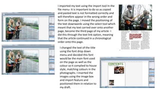 I imported my text using the import tool In the
file menu- It is important to do so as copied
and pasted text is not formatted correctly and
will therefore appear in the wrong order and
form on the page. I moved the positioning of
the text downwards using the select tool which
meant that my text carried over onto another
page, become the third page of my article- I
did this through the text link option, meaning
that the article continued in a chronological
order onto this page.
I changed the text of the title
using the font drop down
menu and decided this font
would be the main font used
on the page as well as the
colour so it complied to house
style, matching colours in the
photographs. I inserted the
images using the image box
and import feature and
positioned them in relation to
my draft.
 
