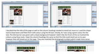 I decided that the title of the page as well as the column headings needed to stand out more so I used the shape
tool to draw boxes and filled them with colour using the fill tool. Initially, As I was using a green colour for the
text, The title banner was green with a black background however I didn’t like the finish of this so Inverted the
colours using these tools. I kept the column headings the same so that the title could stand out on its own
however they still stood out on the page. They also matched the photograph numbers which made more sense.
 