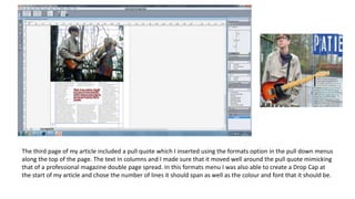 The third page of my article included a pull quote which I inserted using the formats option in the pull down menus
along the top of the page. The text In columns and I made sure that it moved well around the pull quote mimicking
that of a professional magazine double page spread. In this formats menu I was also able to create a Drop Cap at
the start of my article and chose the number of lines it should span as well as the colour and font that it should be.
 