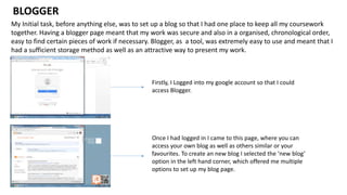 My Initial task, before anything else, was to set up a blog so that I had one place to keep all my coursework
together. Having a blogger page meant that my work was secure and also in a organised, chronological order,
easy to find certain pieces of work if necessary. Blogger, as a tool, was extremely easy to use and meant that I
had a sufficient storage method as well as an attractive way to present my work.
BLOGGER
Firstly, I Logged into my google account so that I could
access Blogger.
Once I had logged in I came to this page, where you can
access your own blog as well as others similar or your
favourites. To create an new blog I selected the ‘new blog’
option in the left hand corner, which offered me multiple
options to set up my blog page.
 