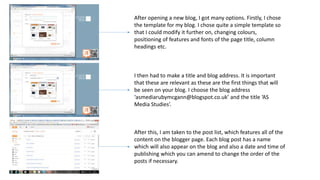 After opening a new blog, I got many options. Firstly, I chose
the template for my blog. I chose quite a simple template so
that I could modify it further on, changing colours,
positioning of features and fonts of the page title, column
headings etc.
I then had to make a title and blog address. It is important
that these are relevant as these are the first things that will
be seen on your blog. I choose the blog address
‘asmediarubymcgann@blogspot.co.uk’ and the title ‘AS
Media Studies’.
After this, I am taken to the post list, which features all of the
content on the blogger page. Each blog post has a name
which will also appear on the blog and also a date and time of
publishing which you can amend to change the order of the
posts if necessary.
 
