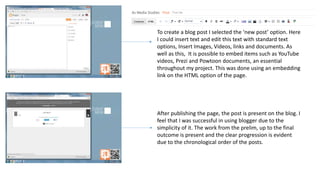 To create a blog post I selected the ‘new post’ option. Here
I could insert text and edit this text with standard text
options, Insert Images, Videos, links and documents. As
well as this, It is possible to embed items such as YouTube
videos, Prezi and Powtoon documents, an essential
throughout my project. This was done using an embedding
link on the HTML option of the page.
After publishing the page, the post is present on the blog. I
feel that I was successful in using blogger due to the
simplicity of it. The work from the prelim, up to the final
outcome is present and the clear progression is evident
due to the chronological order of the posts.
 