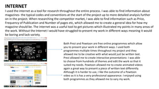 I used the internet as a tool for research throughout the entire process. I was able to find information about
magazines- the typical codes and conventions at the start of the project up to more detailed analysis further
on in the project. When researching the competitor market, I was able to find information such as Price,
Frequency of Publication and Number of pages etc, which allowed me to create a general idea for how my
magazine should be. The internet was a useful tool to get pictures which illustrated my points in many areas of
the work. Without the Internet I would have struggled to present my work in different ways meaning it would
be boring and lack variety.
INTERNET
Both Prezi and Powtoon are free online programmes which allow
you to present your work in different ways. I used both
programmes multiple times throughout my project and they
allowed me to be creative with what would just be written text.
Prezi allowed me to create interactive presentations- I was able
to choose from hundreds of themes and edit the work so that it
suited my needs. Powtoon allowed me to create animated videos
again a great way to present a piece of written text differently.
Although it is harder to use, I like the outcome of a Powtoon
video as it is has a very professional appearance. I enjoyed using
both programmes as they allowed me to vary my work.
 