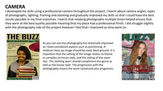 I developed my skills using a professional camera throughout the project. I learnt about camera angles, types
of photographs, lighting, framing and zooming and gradually improved my skills so that I could have the best
results possible in my final outcomes. I learnt that retaking photographs multiple times helped ensure that
they were at the best quality possible meaning that my piece had a professional finish. I did struggle slightly
with the photography side of the project however I feel that I improved as time went on.
CAMERA
As you can see the photography has drastically improved
as I have considered aspects such as positioning- A
medium close up image should be used, Back ground- It is
important that the setting of the image relates to theme
or complies to house style, and the styling of the cover
star- The clothing worn should compliment the genre as
well as the house style. The progression with the
photography means the work I produced also progresses.
 