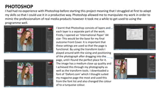 I had had no experience with Photoshop before starting this project meaning that I struggled at first to adapt
my skills so that I could use it in a productive way. Photoshop allowed me to manipulate my work in order to
mimic the professionalism of real media products however it took me a while to get used to using the
programme well.
PHOTOSHOP
I learnt that Photoshop consists of layers and
each layer is a separate part of the work.
Firstly, I opened an ‘International Paper’ A4
size- This would be the base for my final
outcome Front Cover. It is important that
these settings are used so that the page is
functional. By using the transform tools I
played around with the sizing and positioning
of the photograph after dragging into the
page, until I found the perfect place for it.
The image has a medium close up quality and
I achieved this through my photography as
well as the transform tools. I downloaded a
font of ‘Dafont.com’ which I thought suited
my magazine page the most and used this
from the font list and also changed the colour
of to a turquoise colour.
 