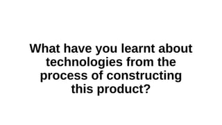What have you learnt about
technologies from the
process of constructing
this product?
 