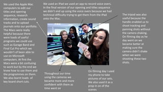 On filming day I used
my phone to take
pictures of our sets.
We also used it as a
prop in on of the
scenes
We used the Apple Mac
computers to edit our
titles and opening
sequence, research
information, create sound
tracks and to upload
journals onto our portfolio.
The Macs were really
helpful because there
were loads of useful
programs we could use
such as Garage Band and
Final Cut Pro which we
wouldn’t of been able to
use on Microsoft
computers. At first the
Macs were a bit confusing
to work but by the end we
knew how to use them and
the programmes on them.
We also learnt loads of
key board short cuts.
We used an IPad we used an app to record voice overs.
In the final version of our opening and titles sequence
we didn’t end up using the voice overs because we had
technical difficulty trying to get them from the IPad
onto the Mac.
Throughout our time
using the cameras we
became more and more
confident with them as
time went on.
The tripod was also
useful because the
handle enabled us to
shoot tracking and
panning shots without
the camera shaking.
On filming day as he
day went on we
became better at
making sure the
camera didn’t shake
when we were
shooting these two
shots.
 