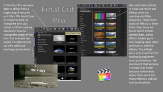 We used video effects
in Final Cut Pro to put
effects onto our
opening and titles
sequence. There were
loads of effects to show
from. Over time we
learnt which effects
worked best, which
effects looked good
over lapping each other
and how to edit the
effects. The effects
were very important for
making to sequence
loom professional. We
also learnt that keeping
it simple was better
because some times
when there were too
many effects it did not
look professional.
In Final Cut Pro we were
able to chose from a
huge rang of texts for
our titles. We learnt how
to move the text, to
change he text size,
colour and font and we
also learnt how to
change the angle of the
font. For example we
wants the titles to line
up with walls and
markings in the shots.
 