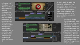 In Final Cut Pro
these bars
showed us what
the sound levels
were like
throughout the
video. We learnt
that the sound
level should be a
maximum of -6
other wise when
the sequence is
played allowed on
the big screen it
wont be good
quality sound or it
may be too loud
for the audience.
The yellow tips
show that the
sound level is over
-6.
In Final Cut Pro we
learnt how to add sound
effects to our sequence.
There were loads to
chose from and we also
learnt how to make the
sound effect repeat and
how to cut it down if it
was too long. We were
able to make the sound
effect loud or quite and
we could also make it
build up through time to
create suspense.
In Final Cut Pro we learnt that
the purple bubble were the
text and the green was the
sound. We learnt how to move
and cut them down or make
them longer depending how
long we wanted them on he
screen and when we wanted
them to show
 