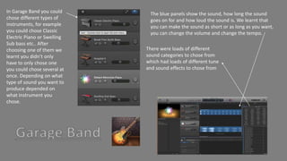 In Garage Band you could
chose different types of
instruments, for example
you could chose Classic
Electric Piano or Swelling
Sub bass etc.. After
choosing one of them we
learnt you didn’t only
have to only chose one
you could chose several at
once. Depending on what
type of sound you want to
produce depended on
what instrument you
chose.
The blue panels show the sound, how long the sound
goes on for and how loud the sound is. We learnt that
you can make the sound as short or as long as you want,
you can change the volume and change the tempo.
There were loads of different
sound categories to chose from
which had loads of different tune
and sound effects to chose from
 
