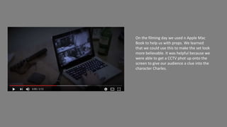 On the filming day we used n Apple Mac
Book to help us with props. We learned
that we could use this to make the set look
more believable. It was helpful because we
were able to get a CCTV phot up onto the
screen to give our audience a clue into the
character Charles.
 
