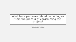 What have you learnt about technologies
from the process of constructing this
project?
Evaluation Task 6
 