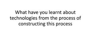 What have you learnt about
technologies from the process of
constructing this process
 