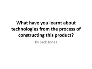 What have you learnt about
technologies from the process of
   constructing this product?
          By Jack Jones
 