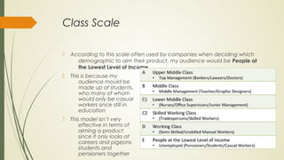 Class Scale
 According to this scale often used by companies when deciding which
demographic to aim their product, my audience would be People at
the Lowest Level of Income.
 This is because my
audience mould be
made up of students,
who many of whom
would only be casual
workers since still in
education
 This model isn’t very
effective in terms of
aiming a product
since it only looks at
careers and pigeons
students and
pensioners together
 