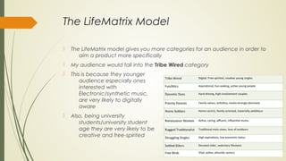The LifeMatrix Model
 The LifeMatrix model gives you more categories for an audience in order to
aim a product more specifically
 My audience would fall into the Tribe Wired category
 This is because they younger
audience especially ones
interested with
Electronic/synthetic music,
are very likely to digitally
aware
 Also, being university
students/university student
age they are very likely to be
creative and free-spirited
 