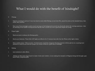 What I would do with the benefit of hindsight?
Filming
1. Improve zooming in and out. It was very hard to zoom while filming; so next time film, pause the action at the intended focus, then
zoom, then continue.
2. Steer away from seemingly random music just to go in the background as sound can drastically distort the viewing experience. Also
no swearing in the middle of acting because half the time it turned out to be a good shot despite the acting.
Props/Lights
1. Book out more to enhance the filming quality.
2. Stock up on batteries. Those little LED lights are effective for 15 minutes then after that the iPhone utility light is better.
3. More realistic props / Mise-en-scene. It looked pretty stupid the antagonist shooting someone without gloves on, so paying more
attention to mise-en-scne and not trying to cut corners would be a good idea in hindsight.
Editing
1. more attention to after effects.
2. Editing out fake parts of gun barrel to make it look more realistic, in turn making the metaphor of Magnum being told through a gun
barrel easily comprehendible
 