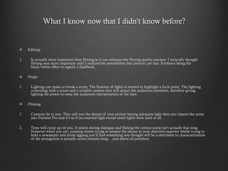 What I know now that I didn’t know before?
Editing:
1. Is actually more important than filming as it can enhance the filming quality anyway. I naturally thought
filming was more important until I realized the possibilities that premier pro has. Evidence being the
black/white effect to signify a flashback.
Props:
1. Lighting can make or break a scene. The fixation of lights is needed to highlight a focal point. The lighting
coinciding with a zoom and a suitable camera shot will attract the audiences attention, therefore giving
lighting the power to sway the audiences interpretation of the shot.
Filming
1. Cameras lie to you. They sell you the dream of your picture having adequate light then you import the scene
into Premier Pro and it’s as if no external light except street lights were used at all.
2. Time will creep up on you. It seems during dialogue and filming the certain scene isn’t actually that long.
However when you are; crossing streets trying to answer the phone to your detective superior whilst trying to
hold a newspaper and drink eggnog you’ll find something you thought will be a detriment to characterization
of the protagonist is actually seven minutes long… and above all pointless.
 